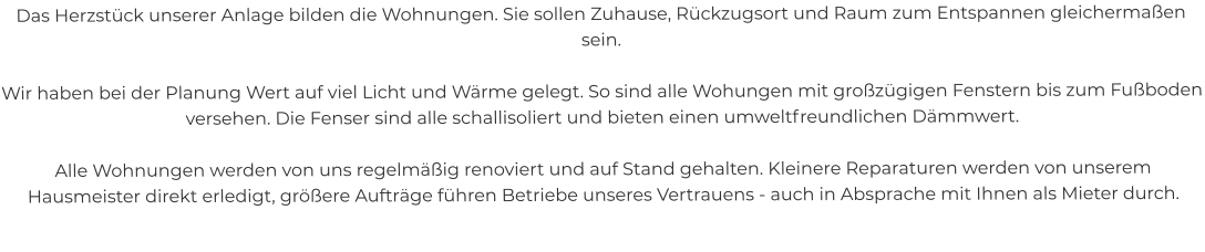 Das Herzstück unserer Anlage bilden die Wohnungen. Sie sollen Zuhause, Rückzugsort und Raum zum Entspannen gleichermaßen sein.  Wir haben bei der Planung Wert auf viel Licht und Wärme gelegt. So sind alle Wohungen mit großzügigen Fenstern bis zum Fußboden versehen. Die Fenser sind alle schallisoliert und bieten einen umweltfreundlichen Dämmwert.  Alle Wohnungen werden von uns regelmäßig renoviert und auf Stand gehalten. Kleinere Reparaturen werden von unserem Hausmeister direkt erledigt, größere Aufträge führen Betriebe unseres Vertrauens - auch in Absprache mit Ihnen als Mieter durch.