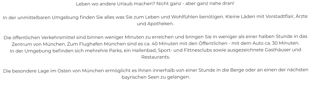 Leben wo andere Urlaub machen? Nicht ganz - aber ganz nahe dran!  In der unmittelbaren Umgebung finden Sie alles was Sie zum Leben und Wohlfühlen benötigen. Kleine Läden mit Vorstadtflair, Ärzte und Apotheken.  Die öffentlichen Verkehrsmittel sind binnen weniger Minuten zu erreichen und bringen Sie in weniger als einer halben Stunde in das Zentrum von München. Zum Flughafen München sind es ca. 40 Minuten mit den Öffentlichen - mit dem Auto ca. 30 Minuten. In der Umgebung befinden sich mehrehre Parks, ein Hallenbad, Sport- und Fittnesclubs sowie ausgezeichnete Gasthäuser und Restaurants.  Die besondere Lage im Osten von München ermöglicht es Ihnen innerhalb von einer Stunde in die Berge oder an einen der nächsten bayrischen Seen zu gelangen.