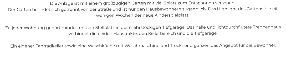 Die Anlage ist mit einem großzügigen Garten mit viel Splatz zum Entspannen versehen. Der Garten befindet sich getrennt von der Straße und ist nur den Hausbewohnern zugänglich. Das Highlight des Gartens ist seit wenigen Wochen der neue Kinderspielplatz.  Zu jeder Wohnung gehört mindestens ein Stellplatz in der mehrstöckigen Tiefgarage. Das helle und lichtdurchflutete Treppenhaus verbindet die beiden Haustrakte, den Kellerbereich und die Tiefgarage.  Ein eigener Fahrradkeller sowie eine Waschküche mit Waschmaschine und Trockner ergänzen das Angebot für die Bewohner.